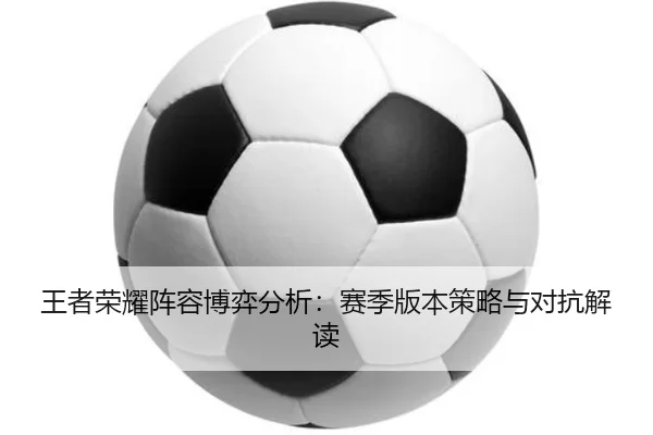 王者荣耀阵容博弈分析：赛季版本策略与对抗解读